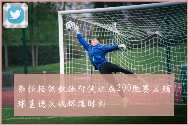 弗拉格执教独行侠达成200胜赛后赠球基德庆祝辉煌时刻