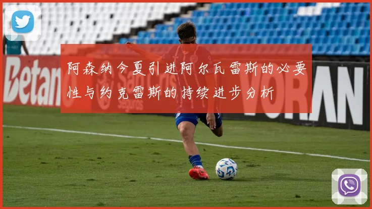阿森纳今夏引进阿尔瓦雷斯的必要性与约克雷斯的持续进步分析