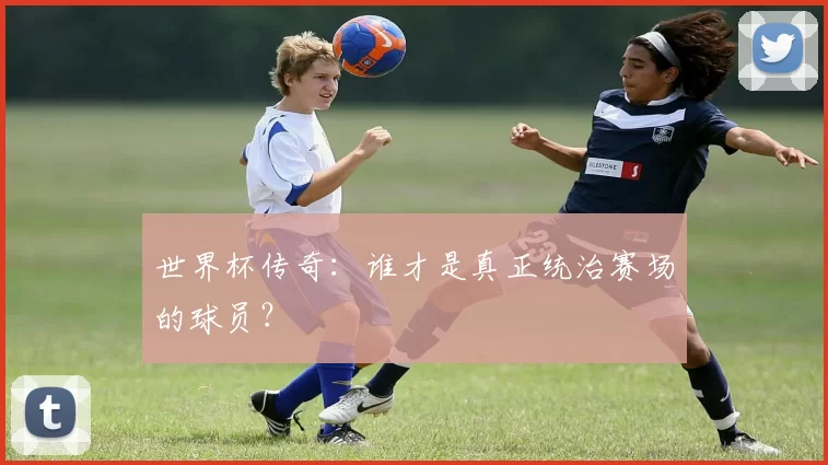 世界杯传奇：谁才是真正统治赛场的球员？