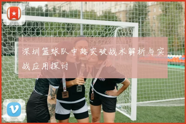 深圳篮球队中路突破战术解析与实战应用探讨