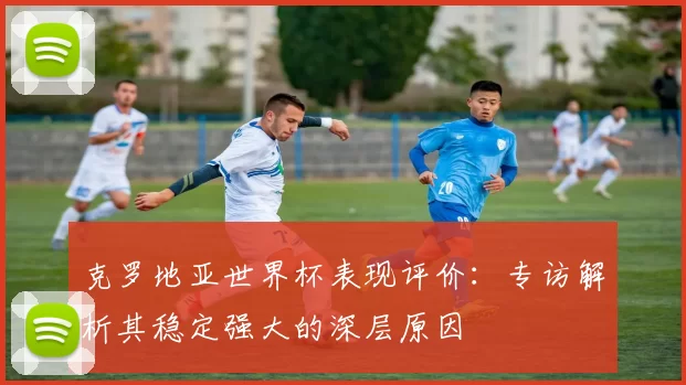 克罗地亚世界杯表现评价：专访解析其稳定强大的深层原因