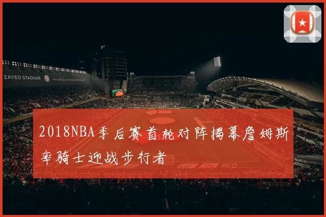 2018NBA季后赛首轮对阵揭幕詹姆斯率骑士迎战步行者