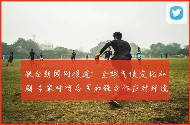 联合新闻网报道：全球气候变化加剧 专家呼吁各国加强合作应对环境挑战
