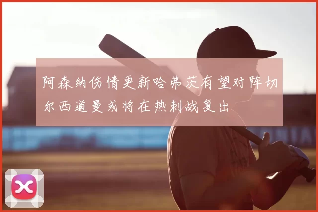 阿森纳伤情更新哈弗茨有望对阵切尔西道曼或将在热刺战复出