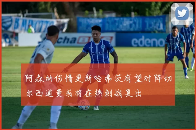 阿森纳伤情更新哈弗茨有望对阵切尔西道曼或将在热刺战复出