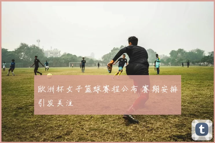 欧洲杯女子篮球赛程公布 赛期安排引发关注