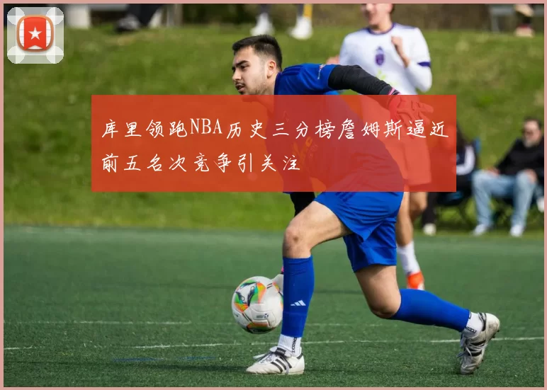 库里领跑NBA历史三分榜詹姆斯逼近前五名次竞争引关注