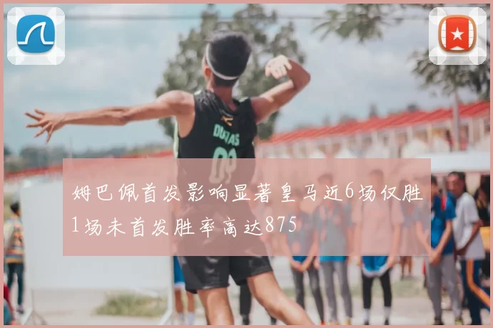 姆巴佩首发影响显著皇马近6场仅胜1场未首发胜率高达875