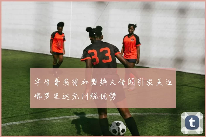 字母哥或将加盟热火传闻引发关注佛罗里达无州税优势