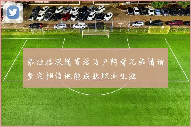 弗拉格深情寄语马卢阿奇兄弟情谊坚定相信他能成就职业生涯