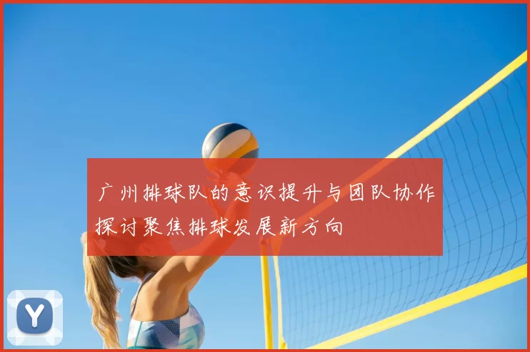 广州排球队的意识提升与团队协作探讨聚焦排球发展新方向