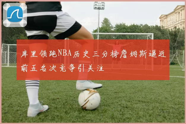 库里领跑NBA历史三分榜詹姆斯逼近前五名次竞争引关注
