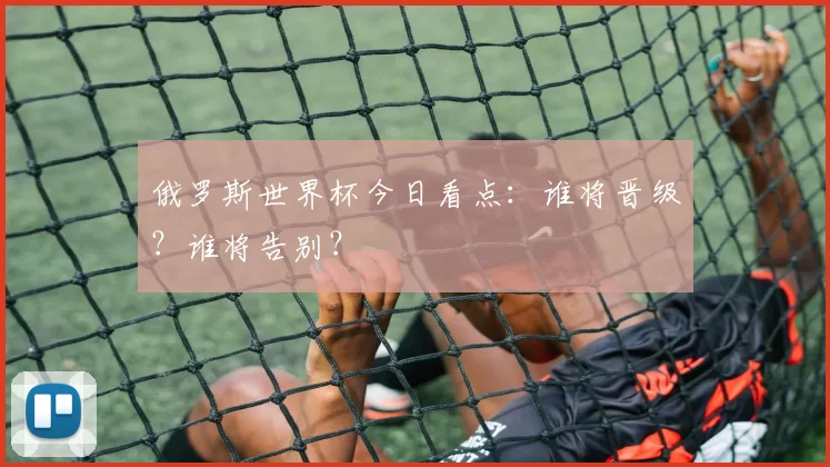 俄罗斯世界杯今日看点：谁将晋级？谁将告别？