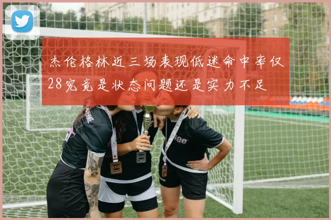 杰伦格林近三场表现低迷命中率仅28究竟是状态问题还是实力不足