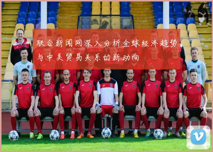 联合新闻网深入分析全球经济趋势与中美贸易关系的新动向