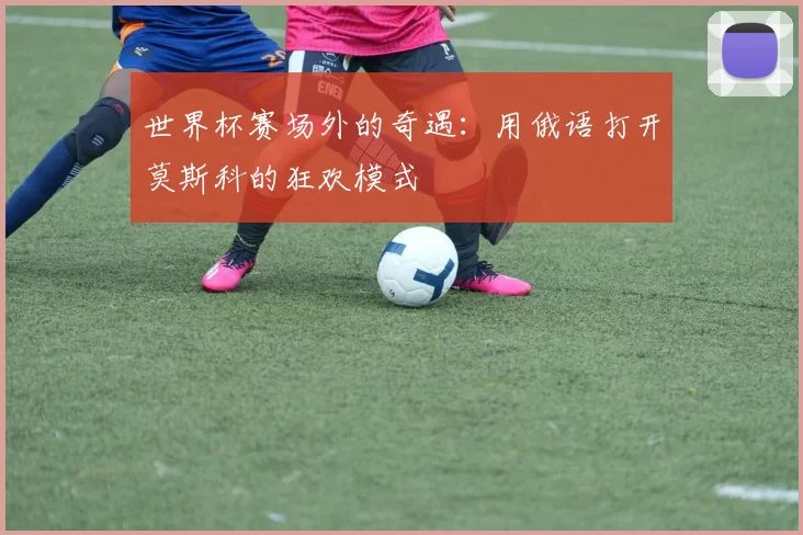 世界杯赛场外的奇遇：用俄语打开莫斯科的狂欢模式