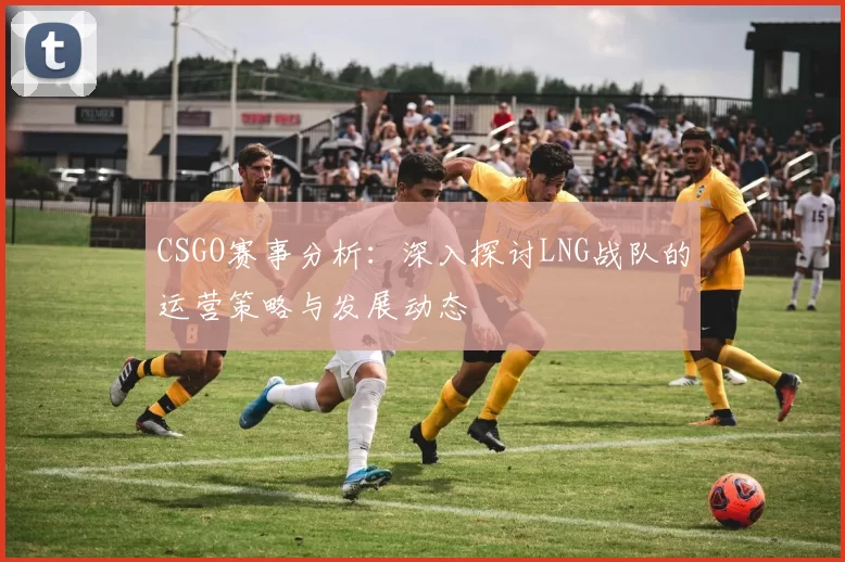 CSGO赛事分析:深入探讨LNG战队的运营策略与发展动态