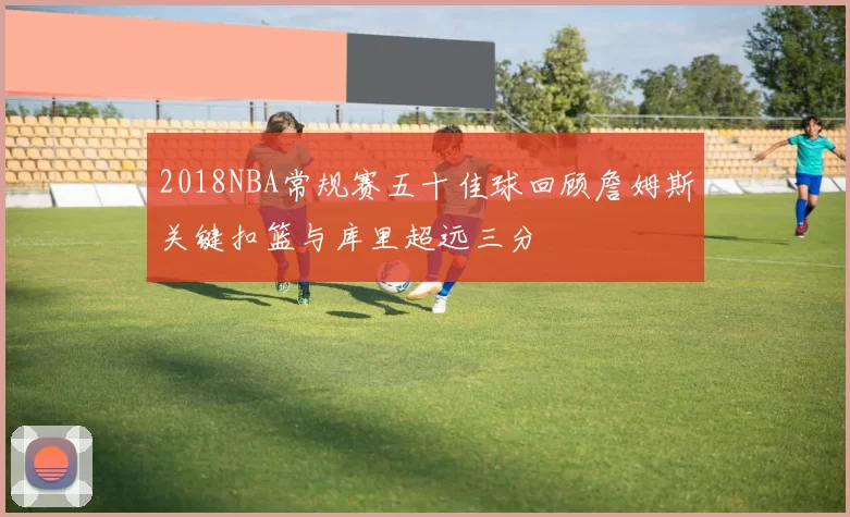 2018NBA常规赛五十佳球回顾詹姆斯关键扣篮与库里超远三分