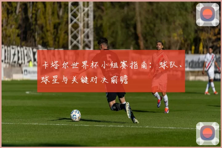 卡塔尔世界杯小组赛指南：球队、球星与关键对决前瞻