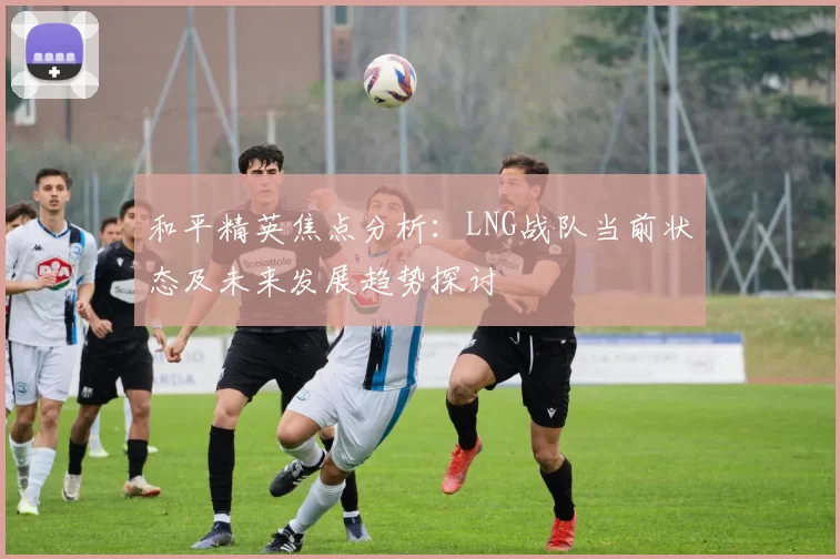 和平精英焦点分析:LNG战队当前状态及未来发展趋势探讨