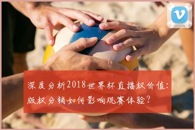 深度分析2018世界杯直播权价值：版权分销如何影响观赛体验？
