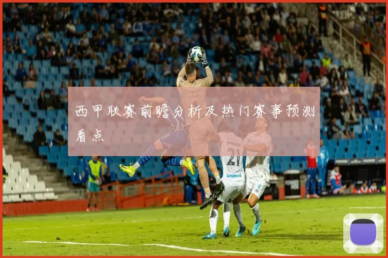 西甲联赛前瞻分析及热门赛事预测看点