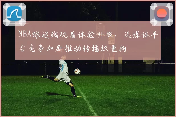 NBA球迷线观看体验升级，流媒体平台竞争加剧推动转播权重构