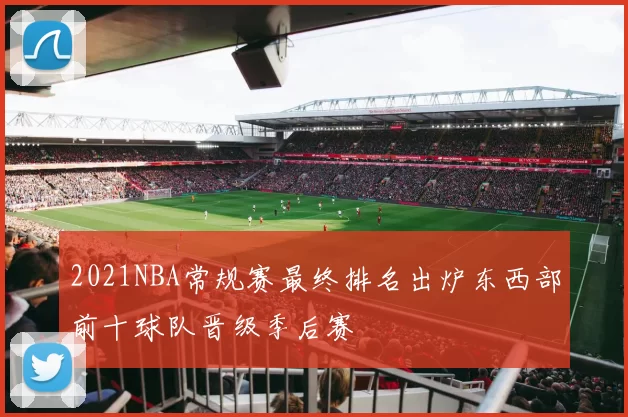 2021NBA常规赛最终排名出炉东西部前十球队晋级季后赛
