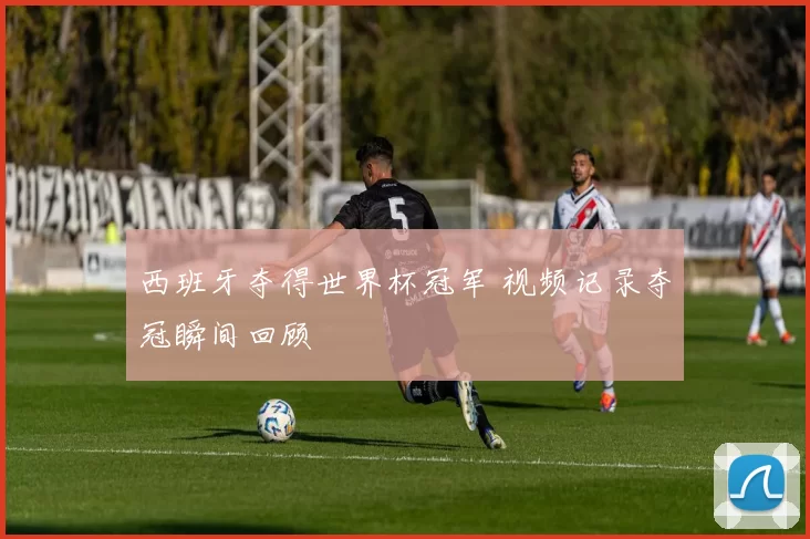 西班牙夺得世界杯冠军 视频记录夺冠瞬间回顾