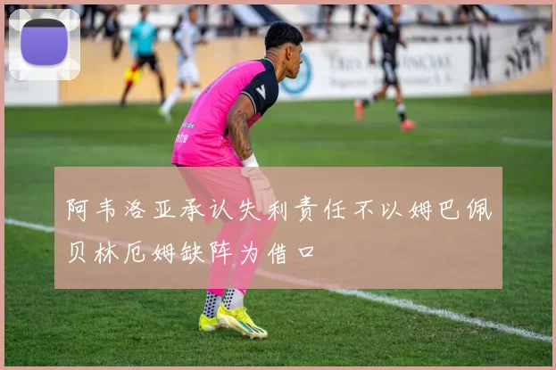 阿韦洛亚承认失利责任不以姆巴佩贝林厄姆缺阵为借口
