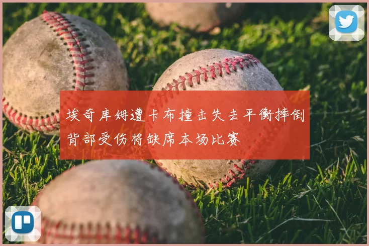 埃奇库姆遭卡布撞击失去平衡摔倒背部受伤将缺席本场比赛
