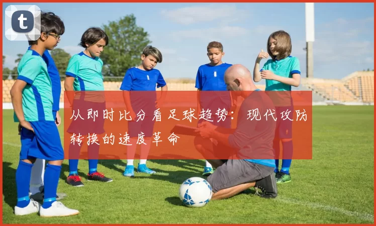 从即时比分看足球趋势：现代攻防转换的速度革命