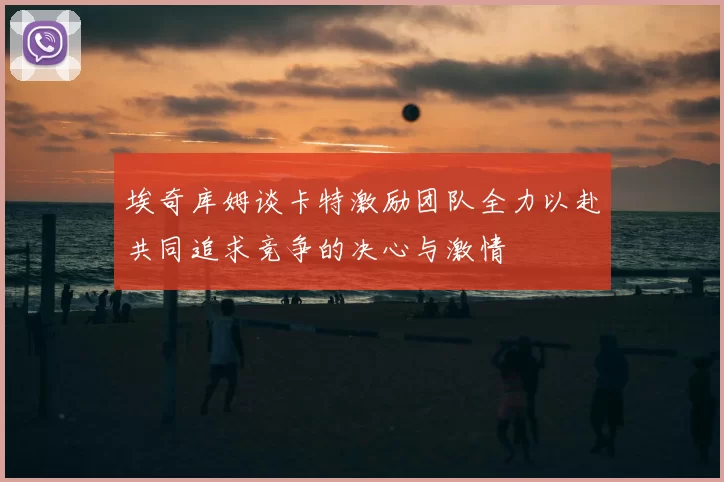 埃奇库姆谈卡特激励团队全力以赴共同追求竞争的决心与激情