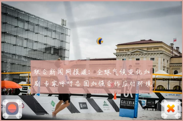 联合新闻网报道：全球气候变化加剧 专家呼吁各国加强合作应对环境挑战