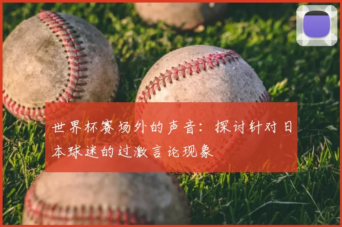 世界杯赛场外的声音:探讨针对日本球迷的过激言论现象