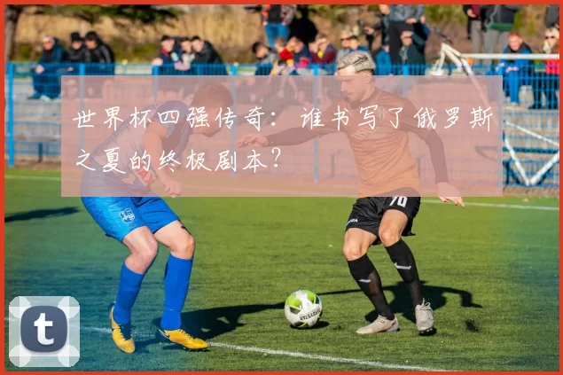 世界杯四强传奇：谁书写了俄罗斯之夏的终极剧本？