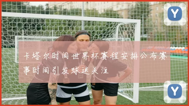 卡塔尔时间世界杯赛程安排公布赛事时间引发球迷关注