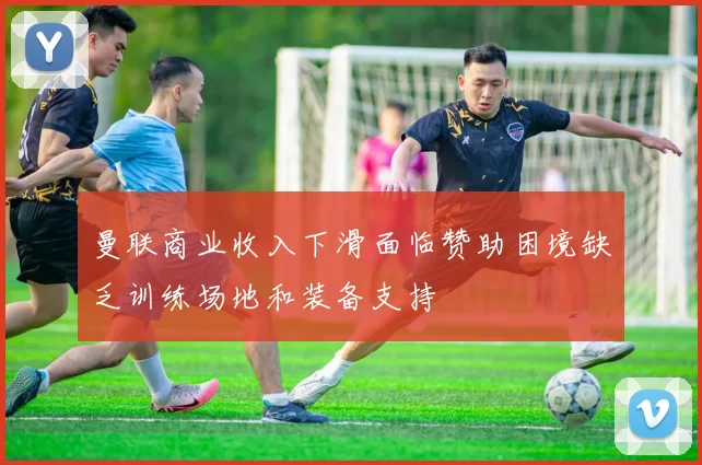 曼联商业收入下滑面临赞助困境缺乏训练场地和装备支持
