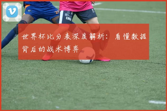 世界杯比分表深度解析：看懂数据背后的战术博弈