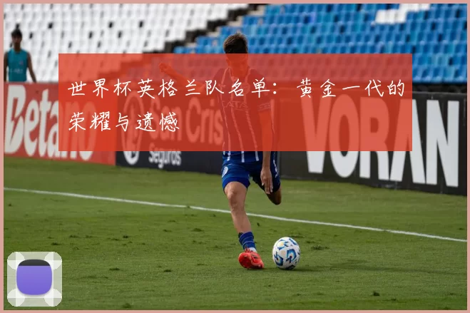 世界杯英格兰队名单：黄金一代的荣耀与遗憾