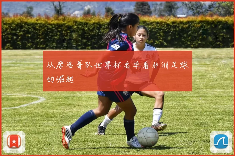 从摩洛哥队世界杯名单看非洲足球的崛起