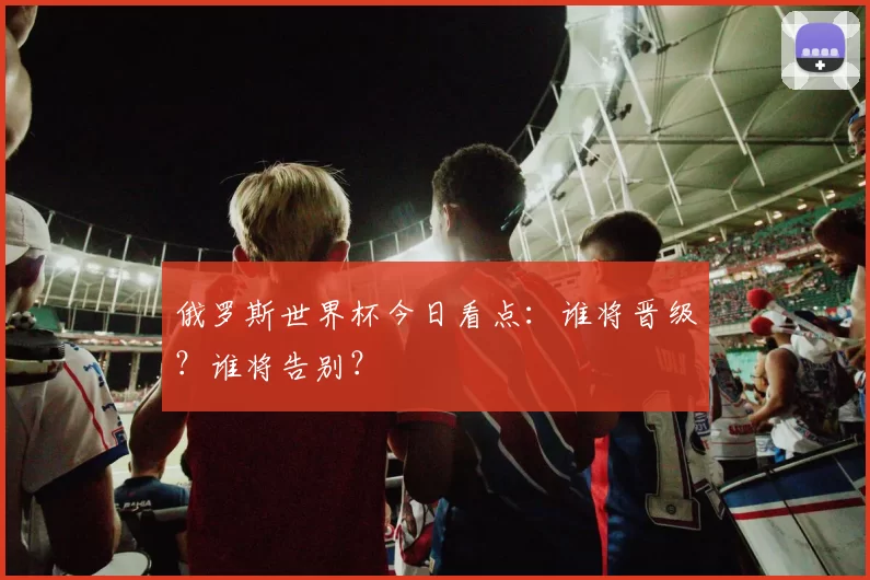俄罗斯世界杯今日看点：谁将晋级？谁将告别？