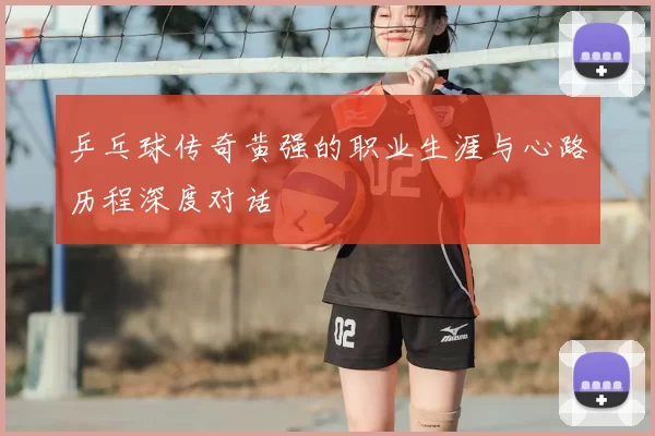 乒乓球传奇黄强的职业生涯与心路历程深度对话