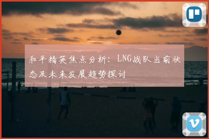 和平精英焦点分析:LNG战队当前状态及未来发展趋势探讨