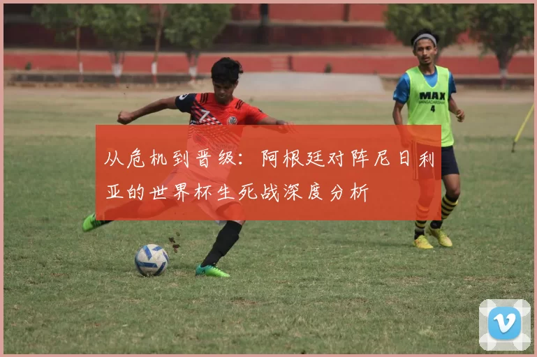 从危机到晋级：阿根廷对阵尼日利亚的世界杯生死战深度分析