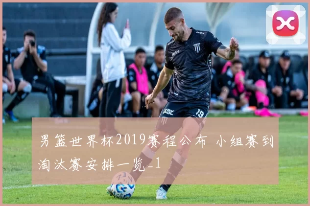 男篮世界杯2019赛程公布 小组赛到淘汰赛安排一览_1