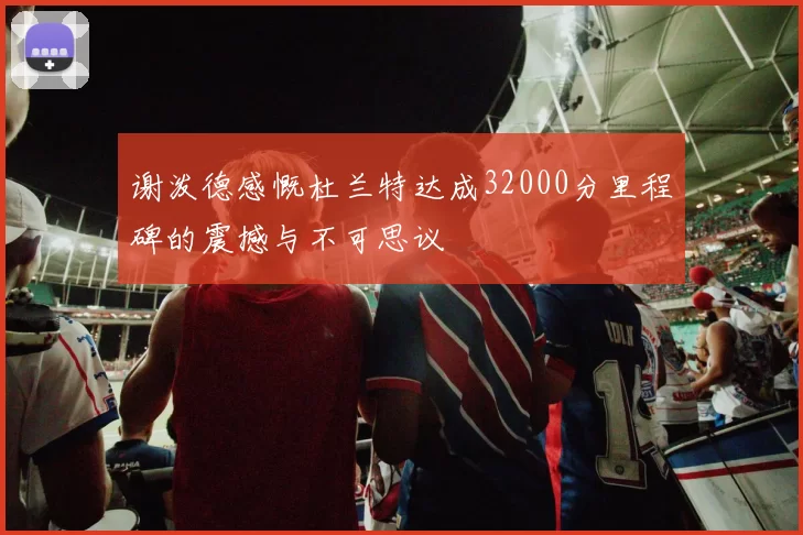 谢泼德感慨杜兰特达成32000分里程碑的震撼与不可思议
