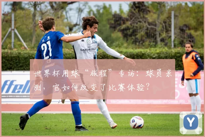 世界杯用球“旅程”专访：球员亲测，它如何改变了比赛体验？