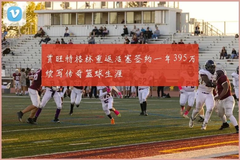 贾旺特格林重返活塞签约一年395万续写传奇篮球生涯