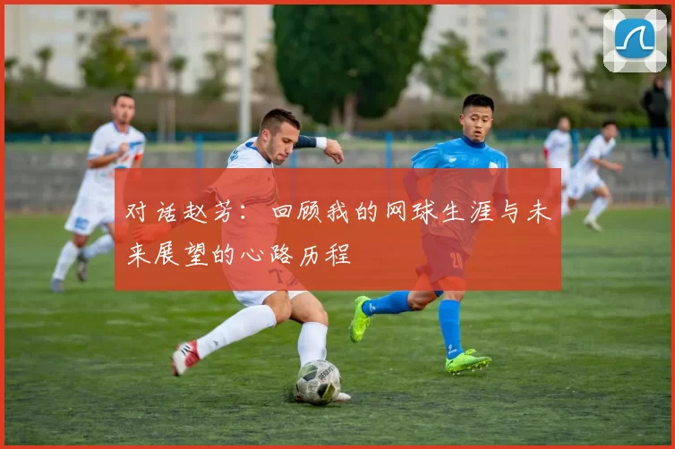 对话赵芳：回顾我的网球生涯与未来展望的心路历程